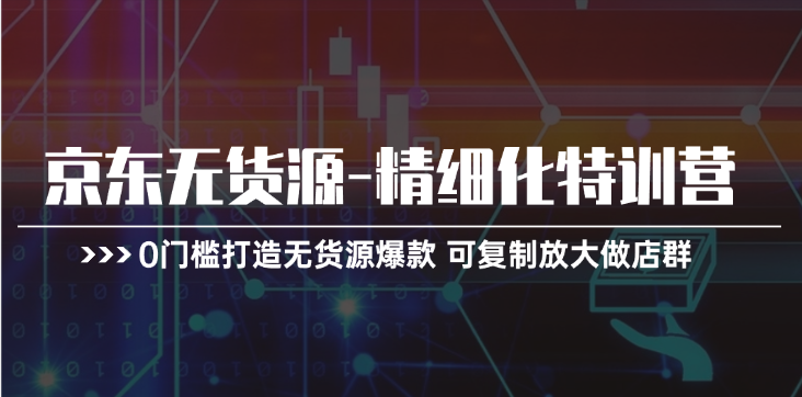 京东无货源精细化特训营，0门槛打造无货源爆款 可复制放大做店群