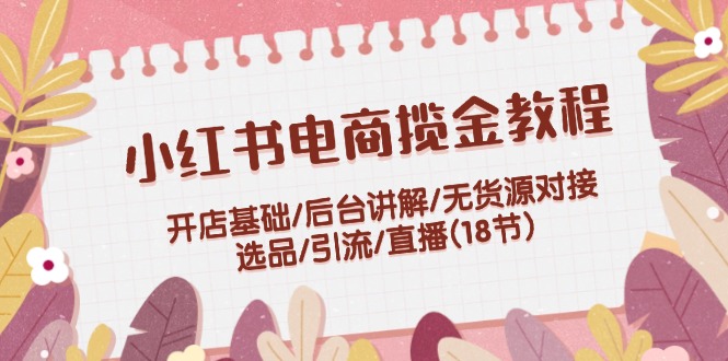 小红书电商揽金教程：开店基础/后台讲解/无货源对接/选品/引流/直播(18节)