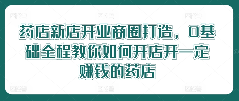 药店新店开业商圈打造，0基础全程教你如何开店，开一定赚钱的药店