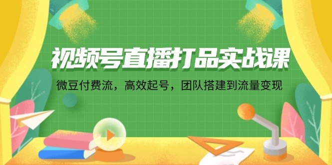 视频号直播打品实战课：微 豆 付 费 流，高效起号，团队搭建到流量变现