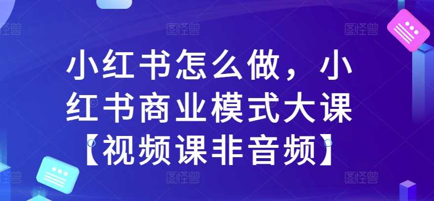 小红书怎么做，小红书商业模式大课【视频课非音频】中创网-冒泡网赚-福缘创业网网赚学社网络赚钱发发发