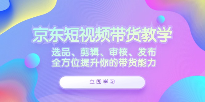 （12573期）京东短视频带货教学：选品、剪辑、审核、发布，全方位提升你的带货能力中创网-冒泡网赚-福缘创业网网赚学社网络赚钱发发发