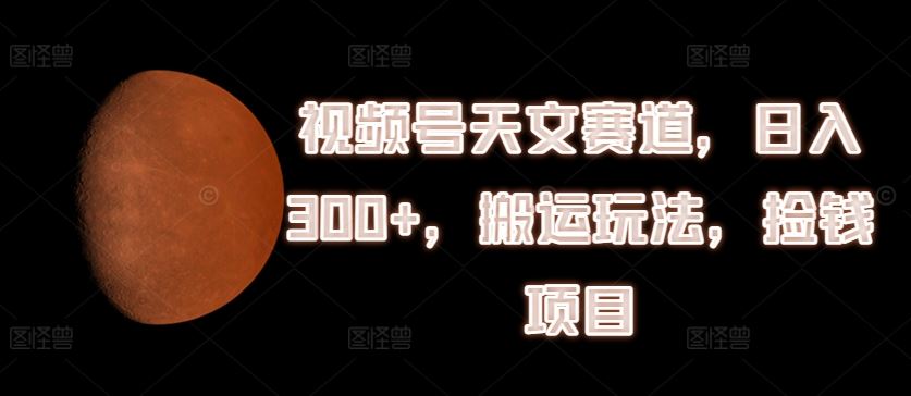 视频号天文赛道，日入300+，搬运玩法，捡钱项目【揭秘】中创网-冒泡网赚-福缘创业网网赚学社网络赚钱发发发